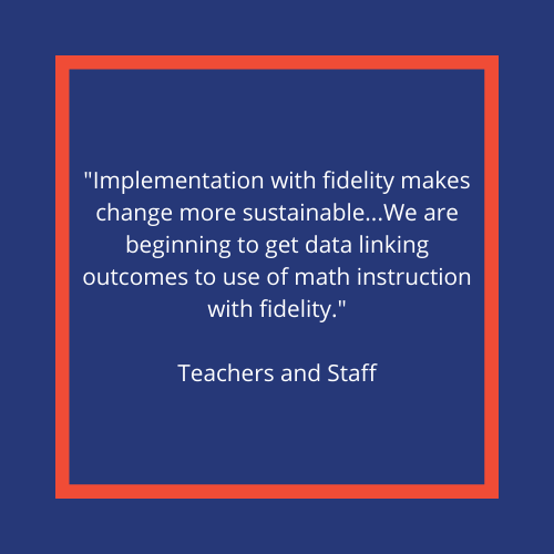 "Implementation with fidelity makes change more sustainable... We are beginning to get data linking outcomes to use of math instruction with fidelity." -Teachers and Staff